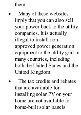 them
· Many of these websites
imply that you can also sell
your power back to the utility
companies. It is actually
illegal to install non-
approved power generation
equipment to the utility grid in
many countries, including
both the United States and the
United Kingdom
· The tax credits and rebates
that are available for
installing solar PV on your
home are not available for
home-built solar panels
 