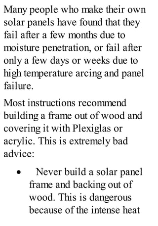 Many people who make their own
solar panels have found that they
fail after a few months due to
moisture penetration, or fail after
only a few days or weeks due to
high temperature arcing and panel
failure.
Most instructions recommend
building a frame out of wood and
covering it with Plexiglas or
acrylic. This is extremely bad
advice:
· Never build a solar panel
frame and backing out of
wood. This is dangerous
because of the intense heat
 