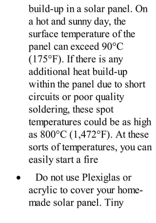 build-up in a solar panel. On
a hot and sunny day, the
surface temperature of the
panel can exceed 90°C
(175°F). If there is any
additional heat build-up
within the panel due to short
circuits or poor quality
soldering, these spot
temperatures could be as high
as 800°C (1,472°F). At these
sorts of temperatures, you can
easily start a fire
· Do not use Plexiglas or
acrylic to cover your home-
made solar panel. Tiny
 