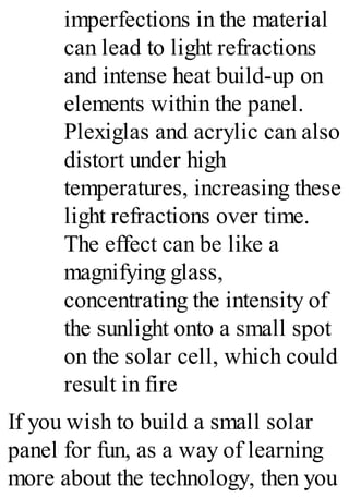 imperfections in the material
can lead to light refractions
and intense heat build-up on
elements within the panel.
Plexiglas and acrylic can also
distort under high
temperatures, increasing these
light refractions over time.
The effect can be like a
magnifying glass,
concentrating the intensity of
the sunlight onto a small spot
on the solar cell, which could
result in fire
If you wish to build a small solar
panel for fun, as a way of learning
more about the technology, then you
 