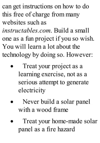can get instructions on how to do
this free of charge from many
websites such as
instructables.com. Build a small
one as a fun project if you so wish.
You will learn a lot about the
technology by doing so. However:
· Treat your project as a
learning exercise, not as a
serious attempt to generate
electricity
· Never build a solar panel
with a wood frame
· Treat your home-made solar
panel as a fire hazard
 