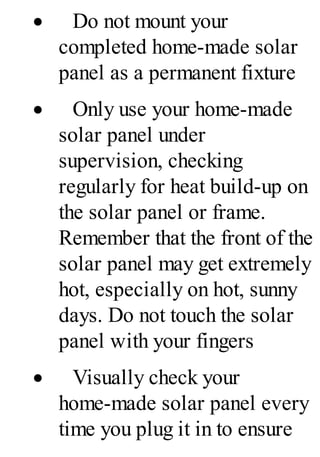 · Do not mount your
completed home-made solar
panel as a permanent fixture
· Only use your home-made
solar panel under
supervision, checking
regularly for heat build-up on
the solar panel or frame.
Remember that the front of the
solar panel may get extremely
hot, especially on hot, sunny
days. Do not touch the solar
panel with your fingers
· Visually check your
home-made solar panel every
time you plug it in to ensure
 