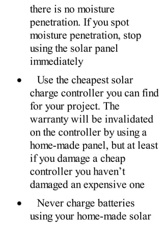 there is no moisture
penetration. If you spot
moisture penetration, stop
using the solar panel
immediately
· Use the cheapest solar
charge controller you can find
for your project. The
warranty will be invalidated
on the controller by using a
home-made panel, but at least
if you damage a cheap
controller you haven’t
damaged an expensive one
· Never charge batteries
using your home-made solar
 