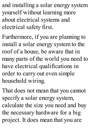 and installing a solar energy system
yourself without learning more
about electrical systems and
electrical safety first.
Furthermore, if you are planning to
install a solar energy system to the
roof of a house, be aware that in
many parts of the world you need to
have electrical qualifications in
order to carry out even simple
household wiring.
That does not mean that you cannot
specify a solar energy system,
calculate the size you need and buy
the necessary hardware for a big
project. It does mean that you are
 