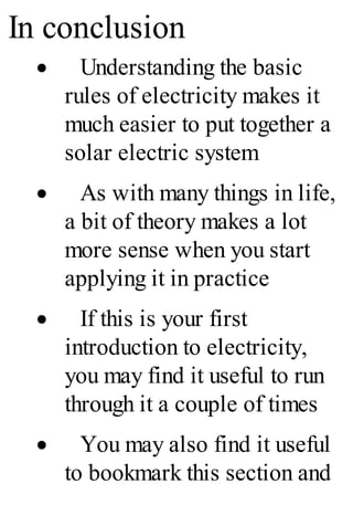In conclusion
· Understanding the basic
rules of electricity makes it
much easier to put together a
solar electric system
· As with many things in life,
a bit of theory makes a lot
more sense when you start
applying it in practice
· If this is your first
introduction to electricity,
you may find it useful to run
through it a couple of times
· You may also find it useful
to bookmark this section and
 