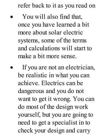 refer back to it as you read on
· You will also find that,
once you have learned a bit
more about solar electric
systems, some of the terms
and calculations will start to
make a bit more sense.
· If you are not an electrician,
be realistic in what you can
achieve. Electrics can be
dangerous and you do not
want to get it wrong. You can
do most of the design work
yourself, but you are going to
need to get a specialist in to
check your design and carry
 