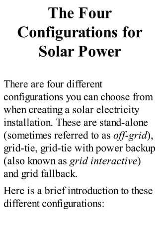 The Four
Configurations for
Solar Power
There are four different
configurations you can choose from
when creating a solar electricity
installation. These are stand-alone
(sometimes referred to as off-grid),
grid-tie, grid-tie with power backup
(also known as grid interactive)
and grid fallback.
Here is a brief introduction to these
different configurations:
 