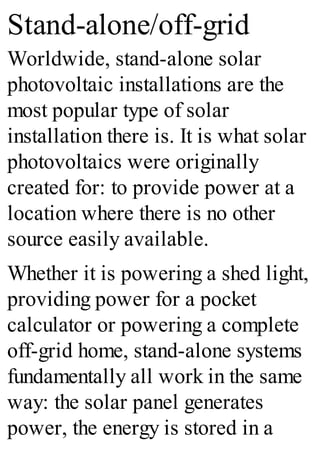 Stand-alone/off-grid
Worldwide, stand-alone solar
photovoltaic installations are the
most popular type of solar
installation there is. It is what solar
photovoltaics were originally
created for: to provide power at a
location where there is no other
source easily available.
Whether it is powering a shed light,
providing power for a pocket
calculator or powering a complete
off-grid home, stand-alone systems
fundamentally all work in the same
way: the solar panel generates
power, the energy is stored in a
 