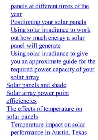 panels at different times of the
year
Positioning your solar panels
Using solar irradiance to work
out how much energy a solar
panel will generate
Using solar irradiance to give
you an approximate guide for the
required power capacity of your
solar array
Solar panels and shade
Solar array power point
efficiencies
The effects of temperature on
solar panels
Temperature impact on solar
performance in Austin, Texas
 