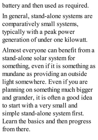 battery and then used as required.
In general, stand-alone systems are
comparatively small systems,
typically with a peak power
generation of under one kilowatt.
Almost everyone can benefit from a
stand-alone solar system for
something, even if it is something as
mundane as providing an outside
light somewhere. Even if you are
planning on something much bigger
and grander, it is often a good idea
to start with a very small and
simple stand-alone system first.
Learn the basics and then progress
from there.
 