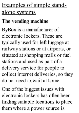 Examples of simple stand-
alone systems
The vending machine
ByBox is a manufacturer of
electronic lockers. These are
typically used for left luggage at
railway stations or at airports, or
situated at shopping malls or fuel
stations and used as part of a
delivery service for people to
collect internet deliveries, so they
do not need to wait at home.
One of the biggest issues with
electronic lockers has often been
finding suitable locations to place
them where a power source is
 