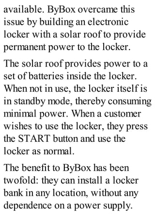 available. ByBox overcame this
issue by building an electronic
locker with a solar roof to provide
permanent power to the locker.
The solar roof provides power to a
set of batteries inside the locker.
When not in use, the locker itself is
in standby mode, thereby consuming
minimal power. When a customer
wishes to use the locker, they press
the START button and use the
locker as normal.
The benefit to ByBox has been
twofold: they can install a locker
bank in any location, without any
dependence on a power supply.
 