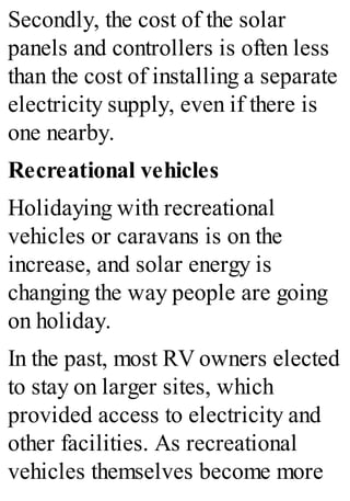 Secondly, the cost of the solar
panels and controllers is often less
than the cost of installing a separate
electricity supply, even if there is
one nearby.
Recreational vehicles
Holidaying with recreational
vehicles or caravans is on the
increase, and solar energy is
changing the way people are going
on holiday.
In the past, most RV owners elected
to stay on larger sites, which
provided access to electricity and
other facilities. As recreational
vehicles themselves become more
 