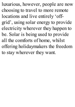 luxurious, however, people are now
choosing to travel to more remote
locations and live entirely ‘off-
grid’, using solar energy to provide
electricity wherever they happen to
be. Solar is being used to provide
all the comforts of home, whilst
offering holidaymakers the freedom
to stay wherever they want.
 