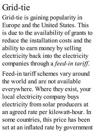 Grid-tie
Grid-tie is gaining popularity in
Europe and the United States. This
is due to the availability of grants to
reduce the installation costs and the
ability to earn money by selling
electricity back into the electricity
companies through a feed-in tariff.
Feed-in tariff schemes vary around
the world and are not available
everywhere. Where they exist, your
local electricity company buys
electricity from solar producers at
an agreed rate per kilowatt-hour. In
some countries, this price has been
set at an inflated rate by government
 