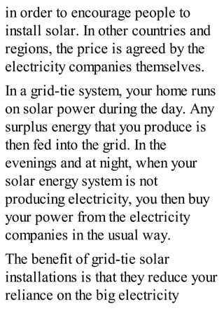 in order to encourage people to
install solar. In other countries and
regions, the price is agreed by the
electricity companies themselves.
In a grid-tie system, your home runs
on solar power during the day. Any
surplus energy that you produce is
then fed into the grid. In the
evenings and at night, when your
solar energy system is not
producing electricity, you then buy
your power from the electricity
companies in the usual way.
The benefit of grid-tie solar
installations is that they reduce your
reliance on the big electricity
 