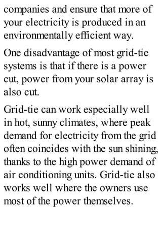 companies and ensure that more of
your electricity is produced in an
environmentally efficient way.
One disadvantage of most grid-tie
systems is that if there is a power
cut, power from your solar array is
also cut.
Grid-tie can work especially well
in hot, sunny climates, where peak
demand for electricity from the grid
often coincides with the sun shining,
thanks to the high power demand of
air conditioning units. Grid-tie also
works well where the owners use
most of the power themselves.
 