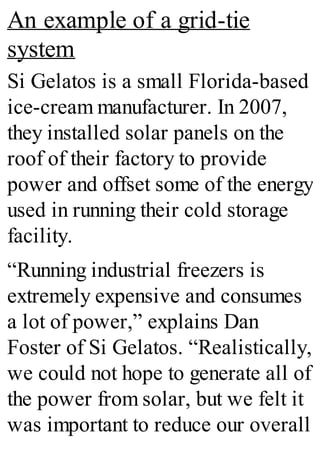 An example of a grid-tie
system
Si Gelatos is a small Florida-based
ice-cream manufacturer. In 2007,
they installed solar panels on the
roof of their factory to provide
power and offset some of the energy
used in running their cold storage
facility.
“Running industrial freezers is
extremely expensive and consumes
a lot of power,” explains Dan
Foster of Si Gelatos. “Realistically,
we could not hope to generate all of
the power from solar, but we felt it
was important to reduce our overall
 