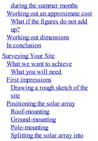 during the summer months
Working out an approximate cost
What if the figures do not add
up?
Working out dimensions
In conclusion
Surveying Your Site
What we want to achieve
What you will need
First impressions
Drawing a rough sketch of the
site
Positioning the solar array
Roof-mounting
Ground-mounting
Pole-mounting
Splitting the solar array into
 