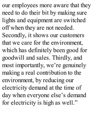 our employees more aware that they
need to do their bit by making sure
lights and equipment are switched
off when they are not needed.
Secondly, it shows our customers
that we care for the environment,
which has definitely been good for
goodwill and sales. Thirdly, and
most importantly, we’re genuinely
making a real contribution to the
environment, by reducing our
electricity demand at the time of
day when everyone else’s demand
for electricity is high as well.”
 