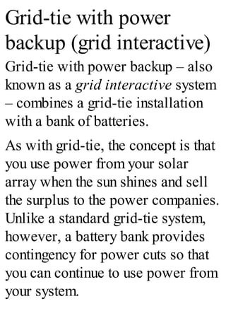 Grid-tie with power
backup (grid interactive)
Grid-tie with power backup – also
known as a grid interactive system
– combines a grid-tie installation
with a bank of batteries.
As with grid-tie, the concept is that
you use power from your solar
array when the sun shines and sell
the surplus to the power companies.
Unlike a standard grid-tie system,
however, a battery bank provides
contingency for power cuts so that
you can continue to use power from
your system.
 