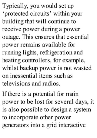 Typically, you would set up
‘protected circuits’ within your
building that will continue to
receive power during a power
outage. This ensures that essential
power remains available for
running lights, refrigeration and
heating controllers, for example,
whilst backup power is not wasted
on inessential items such as
televisions and radios.
If there is a potential for main
power to be lost for several days, it
is also possible to design a system
to incorporate other power
generators into a grid interactive
 