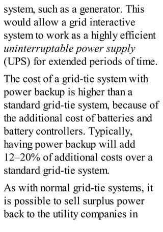 system, such as a generator. This
would allow a grid interactive
system to work as a highly efficient
uninterruptable power supply
(UPS) for extended periods of time.
The cost of a grid-tie system with
power backup is higher than a
standard grid-tie system, because of
the additional cost of batteries and
battery controllers. Typically,
having power backup will add
12–20% of additional costs over a
standard grid-tie system.
As with normal grid-tie systems, it
is possible to sell surplus power
back to the utility companies in
 