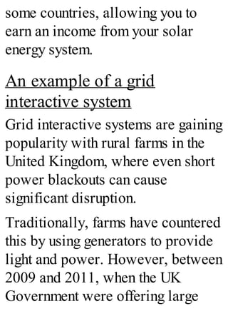 some countries, allowing you to
earn an income from your solar
energy system.
An example of a grid
interactive system
Grid interactive systems are gaining
popularity with rural farms in the
United Kingdom, where even short
power blackouts can cause
significant disruption.
Traditionally, farms have countered
this by using generators to provide
light and power. However, between
2009 and 2011, when the UK
Government were offering large
 