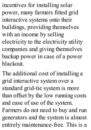 incentives for installing solar
power, many farmers fitted grid
interactive systems onto their
buildings, providing themselves
with an income by selling
electricity to the electricity utility
companies and giving themselves
backup power in case of a power
blackout.
The additional cost of installing a
grid interactive system over a
standard grid-tie system is more
than offset by the low running costs
and ease of use of the system.
Farmers do not need to buy and run
generators and the system is almost
entirely maintenance-free. This is a
 