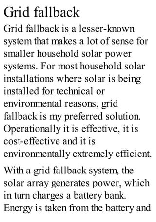 Grid fallback
Grid fallback is a lesser-known
system that makes a lot of sense for
smaller household solar power
systems. For most household solar
installations where solar is being
installed for technical or
environmental reasons, grid
fallback is my preferred solution.
Operationally it is effective, it is
cost-effective and it is
environmentally extremely efficient.
With a grid fallback system, the
solar array generates power, which
in turn charges a battery bank.
Energy is taken from the battery and
 