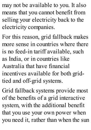 may not be available to you. It also
means that you cannot benefit from
selling your electricity back to the
electricity companies.
For this reason, grid fallback makes
more sense in countries where there
is no feed-in tariff available, such
as India, or in countries like
Australia that have financial
incentives available for both grid-
tied and off-grid systems.
Grid fallback systems provide most
of the benefits of a grid interactive
system, with the additional benefit
that you use your own power when
you need it, rather than when the sun
 