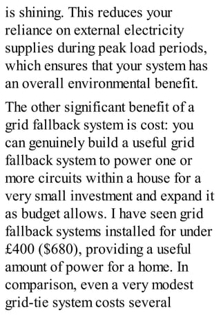 is shining. This reduces your
reliance on external electricity
supplies during peak load periods,
which ensures that your system has
an overall environmental benefit.
The other significant benefit of a
grid fallback system is cost: you
can genuinely build a useful grid
fallback system to power one or
more circuits within a house for a
very small investment and expand it
as budget allows. I have seen grid
fallback systems installed for under
£400 ($680), providing a useful
amount of power for a home. In
comparison, even a very modest
grid-tie system costs several
 
