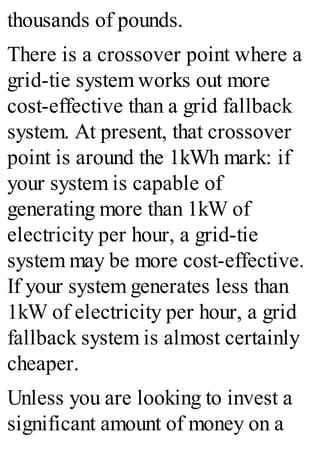 thousands of pounds.
There is a crossover point where a
grid-tie system works out more
cost-effective than a grid fallback
system. At present, that crossover
point is around the 1kWh mark: if
your system is capable of
generating more than 1kW of
electricity per hour, a grid-tie
system may be more cost-effective.
If your system generates less than
1kW of electricity per hour, a grid
fallback system is almost certainly
cheaper.
Unless you are looking to invest a
significant amount of money on a
 