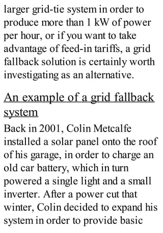 larger grid-tie system in order to
produce more than 1 kW of power
per hour, or if you want to take
advantage of feed-in tariffs, a grid
fallback solution is certainly worth
investigating as an alternative.
An example of a grid fallback
system
Back in 2001, Colin Metcalfe
installed a solar panel onto the roof
of his garage, in order to charge an
old car battery, which in turn
powered a single light and a small
inverter. After a power cut that
winter, Colin decided to expand his
system in order to provide basic
 