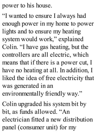 power to his house.
“I wanted to ensure I always had
enough power in my home to power
lights and to ensure my heating
system would work,” explained
Colin. “I have gas heating, but the
controllers are all electric, which
means that if there is a power cut, I
have no heating at all. In addition, I
liked the idea of free electricity that
was generated in an
environmentally friendly way.”
Colin upgraded his system bit by
bit, as funds allowed. “An
electrician fitted a new distribution
panel (consumer unit) for my
 