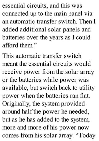essential circuits, and this was
connected up to the main panel via
an automatic transfer switch. Then I
added additional solar panels and
batteries over the years as I could
afford them.”
This automatic transfer switch
meant the essential circuits would
receive power from the solar array
or the batteries while power was
available, but switch back to utility
power when the batteries ran flat.
Originally, the system provided
around half the power he needed,
but as he has added to the system,
more and more of his power now
comes from his solar array. “Today
 