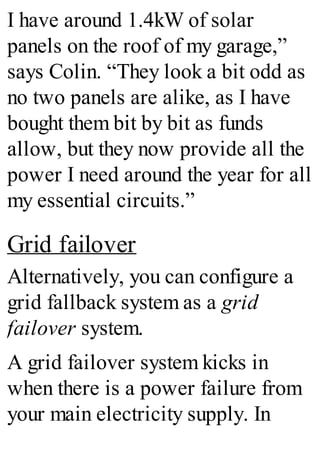 I have around 1.4kW of solar
panels on the roof of my garage,”
says Colin. “They look a bit odd as
no two panels are alike, as I have
bought them bit by bit as funds
allow, but they now provide all the
power I need around the year for all
my essential circuits.”
Grid failover
Alternatively, you can configure a
grid fallback system as a grid
failover system.
A grid failover system kicks in
when there is a power failure from
your main electricity supply. In
 