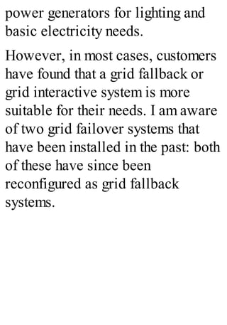 power generators for lighting and
basic electricity needs.
However, in most cases, customers
have found that a grid fallback or
grid interactive system is more
suitable for their needs. I am aware
of two grid failover systems that
have been installed in the past: both
of these have since been
reconfigured as grid fallback
systems.
 