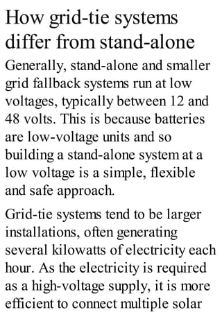 How grid-tie systems
differ from stand-alone
Generally, stand-alone and smaller
grid fallback systems run at low
voltages, typically between 12 and
48 volts. This is because batteries
are low-voltage units and so
building a stand-alone system at a
low voltage is a simple, flexible
and safe approach.
Grid-tie systems tend to be larger
installations, often generating
several kilowatts of electricity each
hour. As the electricity is required
as a high-voltage supply, it is more
efficient to connect multiple solar
 