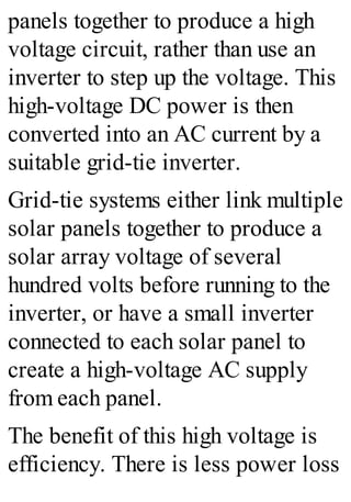 panels together to produce a high
voltage circuit, rather than use an
inverter to step up the voltage. This
high-voltage DC power is then
converted into an AC current by a
suitable grid-tie inverter.
Grid-tie systems either link multiple
solar panels together to produce a
solar array voltage of several
hundred volts before running to the
inverter, or have a small inverter
connected to each solar panel to
create a high-voltage AC supply
from each panel.
The benefit of this high voltage is
efficiency. There is less power loss
 