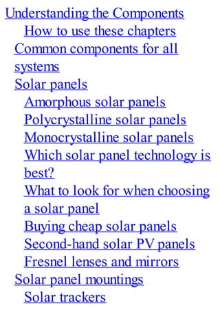 Understanding the Components
How to use these chapters
Common components for all
systems
Solar panels
Amorphous solar panels
Polycrystalline solar panels
Monocrystalline solar panels
Which solar panel technology is
best?
What to look for when choosing
a solar panel
Buying cheap solar panels
Second-hand solar PV panels
Fresnel lenses and mirrors
Solar panel mountings
Solar trackers
 