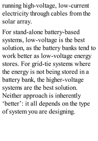 running high-voltage, low-current
electricity through cables from the
solar array.
For stand-alone battery-based
systems, low-voltage is the best
solution, as the battery banks tend to
work better as low-voltage energy
stores. For grid-tie systems where
the energy is not being stored in a
battery bank, the higher-voltage
systems are the best solution.
Neither approach is inherently
‘better’: it all depends on the type
of system you are designing.
 