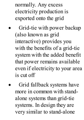 normally. Any excess
electricity production is
exported onto the grid
· Grid-tie with power backup
(also known as grid
interactive) provides you
with the benefits of a grid-tie
system with the added benefit
that power remains available
even if electricity to your area
is cut off
· Grid fallback systems have
more in common with stand-
alone systems than grid-tie
systems. In design they are
very similar to stand-alone
 