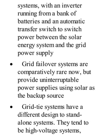 systems, with an inverter
running from a bank of
batteries and an automatic
transfer switch to switch
power between the solar
energy system and the grid
power supply
· Grid failover systems are
comparatively rare now, but
provide uninterruptable
power supplies using solar as
the backup source
· Grid-tie systems have a
different design to stand-
alone systems. They tend to
be high-voltage systems,
 