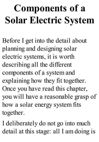 Components of a
Solar Electric System
Before I get into the detail about
planning and designing solar
electric systems, it is worth
describing all the different
components of a system and
explaining how they fit together.
Once you have read this chapter,
you will have a reasonable grasp of
how a solar energy system fits
together.
I deliberately do not go into much
detail at this stage: all I am doing is
 
