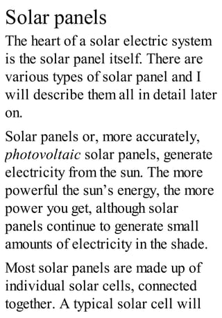 Solar panels
The heart of a solar electric system
is the solar panel itself. There are
various types of solar panel and I
will describe them all in detail later
on.
Solar panels or, more accurately,
photovoltaic solar panels, generate
electricity from the sun. The more
powerful the sun’s energy, the more
power you get, although solar
panels continue to generate small
amounts of electricity in the shade.
Most solar panels are made up of
individual solar cells, connected
together. A typical solar cell will
 