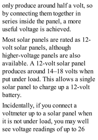 only produce around half a volt, so
by connecting them together in
series inside the panel, a more
useful voltage is achieved.
Most solar panels are rated as 12-
volt solar panels, although
higher-voltage panels are also
available. A 12-volt solar panel
produces around 14–18 volts when
put under load. This allows a single
solar panel to charge up a 12-volt
battery.
Incidentally, if you connect a
voltmeter up to a solar panel when
it is not under load, you may well
see voltage readings of up to 26
 