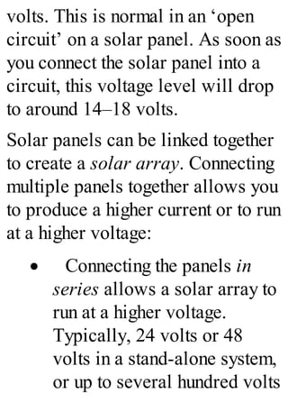 volts. This is normal in an ‘open
circuit’ on a solar panel. As soon as
you connect the solar panel into a
circuit, this voltage level will drop
to around 14–18 volts.
Solar panels can be linked together
to create a solar array. Connecting
multiple panels together allows you
to produce a higher current or to run
at a higher voltage:
· Connecting the panels in
series allows a solar array to
run at a higher voltage.
Typically, 24 volts or 48
volts in a stand-alone system,
or up to several hundred volts
 