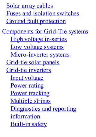 Solar array cables
Fuses and isolation switches
Ground fault protection
Components for Grid-Tie systems
High voltage in-series
Low voltage systems
Micro-inverter systems
Grid-tie solar panels
Grid-tie inverters
Input voltage
Power rating
Power tracking
Multiple strings
Diagnostics and reporting
information
Built-in safety
 
