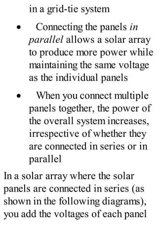 in a grid-tie system
· Connecting the panels in
parallel allows a solar array
to produce more power while
maintaining the same voltage
as the individual panels
· When you connect multiple
panels together, the power of
the overall system increases,
irrespective of whether they
are connected in series or in
parallel
In a solar array where the solar
panels are connected in series (as
shown in the following diagrams),
you add the voltages of each panel
 
